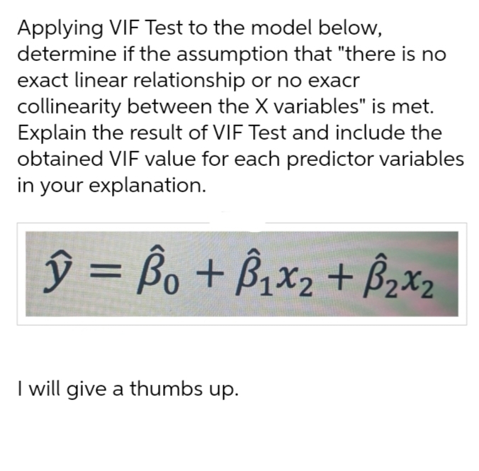 Applying VIF Test to the model below,
determine if the assumption that "there is no
exact linear relationship or no exacr
collinearity between the X variables" is met.
Explain the result of VIF Test and include the
obtained VIF value for each predictor variables
in your explanation.
ŷ = Bo + ₁x₂ + B₂x₂
I will give a thumbs up.