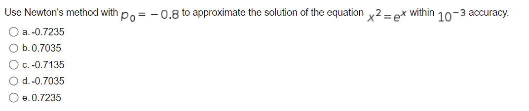 Use Newton's method with = -0.8 to approximate the solution of the equation x2 = ex within
Po
O a. -0.7235
O b. 0.7035
O c. -0.7135
O d.-0.7035
O e. 0.7235
-3 accuracy.
107