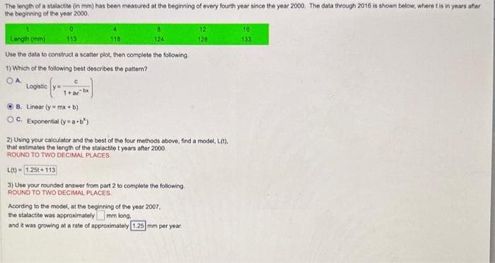 The length of a stalactite (in mm) has been measured at the beginning of every fourth year since the year 2000. The data through 2016 is shown below, where t is in years after
the beginning of the year 2000.
Length (mm)
113
Use the data to construct a scatter plot, then complete the following
1) Which of the following best describes the pattern?
OA
Logistic
C
1+acbx
B. Linear (y=mx+b)
OC. Exponential (ya-b³)
118
124
2) Using your calculator and the best of the four methods above, find a model, L(1),
that estimates the length of the stalactite t years after 2000
ROUND TO TWO DECIMAL PLACES.
L(t)=1.25t+113
3) Use your rounded answer from part 2 to complete the following.
ROUND TO TWO DECIMAL PLACES.
12
128
Acording to the model, at the beginning of the year 2007,
the stalactite was approximately
mm long,
and it was growing at a rate of approximately 1.25 mm per year.
16
133