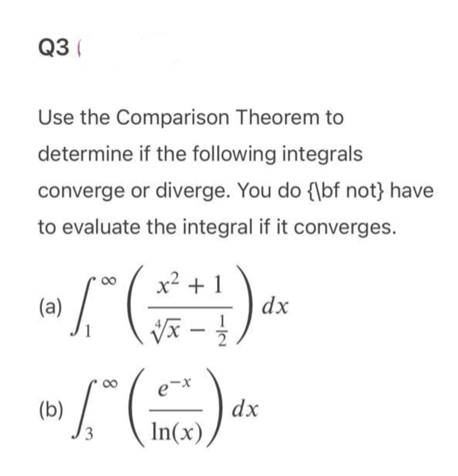 Q3 (
Use the Comparison Theorem to
determine if the following integrals
converge or diverge. You do {\bf not} have
to evaluate the integral if it converges.
8
(a)
x² + 1
√√x - 11/1
dx
√ [ * ( ) ₁
(15) dx
e-x
In(x)
(b) /
3
8