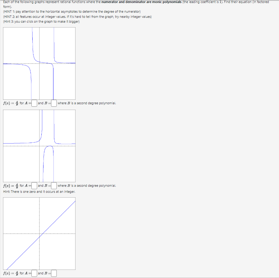 Each of the following graphs represent rational functions where the numerator and denominator are monic polynomials (the leading coefficient is 1). Find their equation (in factored
form).
(HINT 1: pay attention to the horizontal asymptotes to determine the degree of the numerator)
(HINT 2: all features occur at integer values. If it's hard to tell from the graph, try nearby integer values)
(Hint 3: you can click on the graph to make it bigger)
f(x) = for A=
and B
where B is a second degree polynomial.
f(x) = 4 for A= and B
Hint: There is one zero and it occurs at an integer.
f(x) = for A = and B
where B is a second degree polynomial.