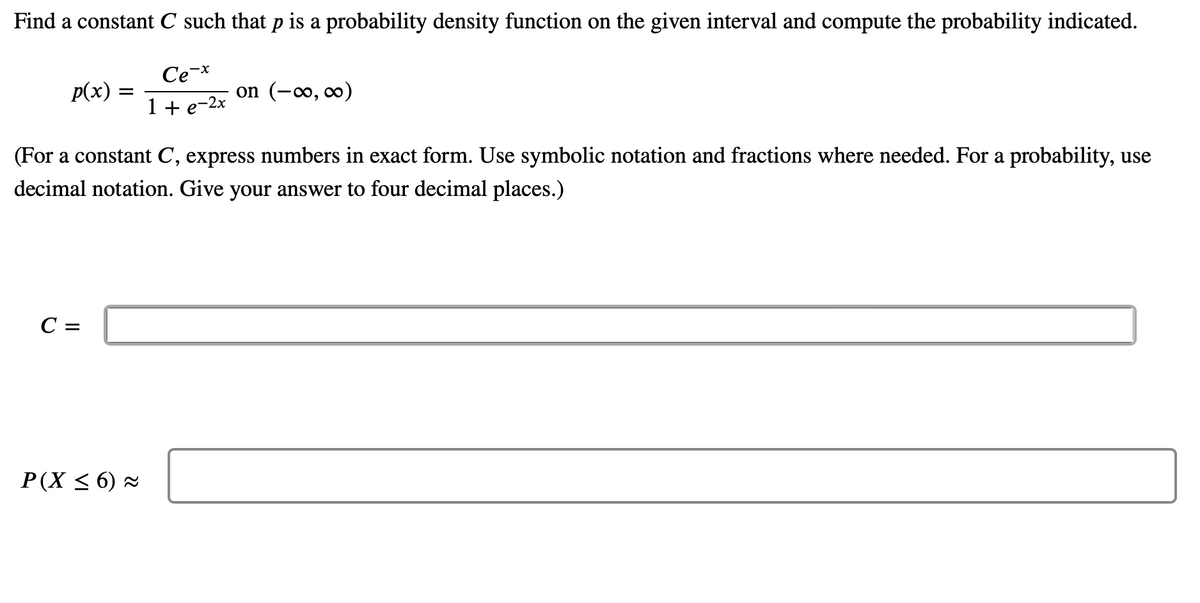 Find a constant C such that p is a probability density function on the given interval and compute the probability indicated.
p(x)
=
C =
Ce-x
1 + e-2x
(For a constant C, express numbers in exact form. Use symbolic notation and fractions where needed. For a probability, use
decimal notation. Give your answer to four decimal places.)
P(X ≤6) ≈
on (-∞, ∞)