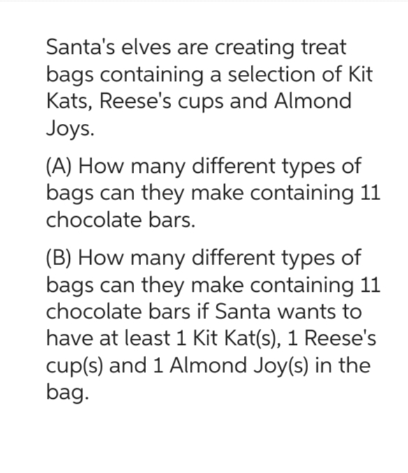 Santa's elves are creating treat
bags containing a selection of Kit
Kats, Reese's cups and Almond
Joys.
(A) How many different types of
bags can they make containing 11
chocolate bars.
(B) How many different types of
bags can they make containing 11
chocolate bars if Santa wants to
have at least 1 Kit Kat(s), 1 Reese's
cup(s) and 1 Almond Joy(s) in the
bag.