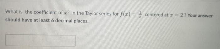 What is the coefficient of 23 in the Taylor series for f(x) = centered at # =
should have at least 6 decimal places.
2 ? Your answer