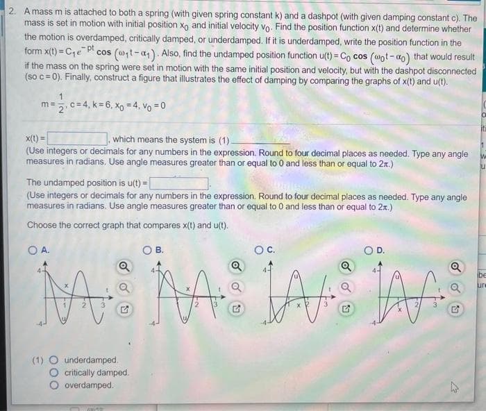 2. A mass m is attached to both a spring (with given spring constant k) and a dashpot (with given damping constant c). The
mass is set in motion with initial position xo and initial velocity vo. Find the position function x(t) and determine whether
the motion is overdamped, critically damped, or underdamped. If it is underdamped, write the position function in the
form x(t)=C₁e Pt cos (@₁t-a₁). Also, find the undamped position function u(t)= Cocos (@ot-ao) that would result
if the mass on the spring were set in motion with the same initial position and velocity, but with the dashpot disconnected
(so c = 0). Finally, construct a figure that illustrates the effect of damping by comparing the graphs of x(t) and u(t).
1
m = 2, c = 4, k = 6, x₁ = 4, V₁ = 0
x(t) =
which means the system is (1).
(Use integers or decimals for any numbers in the expression. Round to four decimal places as needed. Type any angle
measures in radians. Use angle measures greater than or equal to 0 and less than or equal to 2x.)
The undamped position is u(t)=[
(Use integers or decimals for any numbers in the expression. Round to four decimal places as needed. Type any angle
measures in radians. Use angle measures greater than or equal to 0 and less than or equal to 2.)
Choose the correct graph that compares x(t) and u(t).
O A.
O B.
Q
M
Catt
5
(1) O underdamped.
O critically damped.
O overdamped.
OC.
O D.
Q
Q
MAS JA TAAS
2
3
Q
G
12
iti
W
ibe
ure