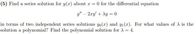 (5) Find a series solution for y(x) about z = 0 for the differential equation
y" - 2xy + xy = 0
in terms of two independent series solutions yo(r) and y₁(a). For what values of A is the
solution a polynomial? Find the polynomial solution for X = 4.