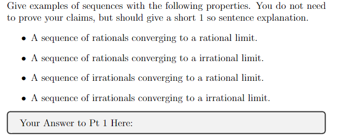 Give examples of sequences with the following properties. You do not need
to prove your claims, but should give a short 1 so sentence explanation.
A sequence of rationals converging to a rational limit.
• A sequence of rationals converging to a irrational limit.
A sequence of irrationals converging to a rational limit.
A sequence of irrationals converging to a irrational limit.
Your Answer to Pt 1 Here: