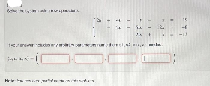 Solve the system using row operations.
2u
Note: You can earn partial credit on this problem.
+
4v
20
-
1
5w
2w +
If your answer includes any arbitrary parameters name them s1, s2, etc., as needed.
(u, v, w, x) =
w H
-
x = 19
= -8
= -13
.
12x