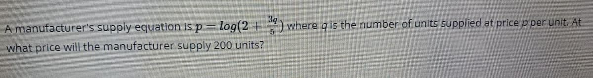 A manufacturer's supply equation is p = log(2+) where q is the number of units supplied at price p per unit. At
what price will the manufacturer supply 200 units?
