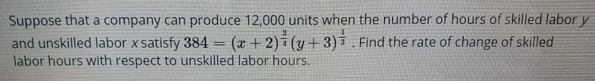 Suppose that a company can produce 12,000 units when the number of hours of skilled labor y
and unskilled labor x satisfy 384 = (x + 2)i (y+ 3) 3 Find the rate of change of skilled
labor hours with respect to unskilled labor hours,
