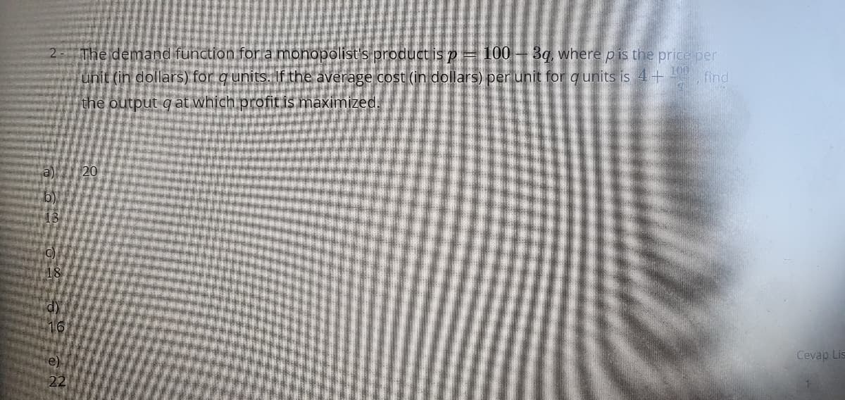 2- The demand function for a monopolist's product is p= 100 – 3q, where pis the price per
100
unit (in dollars) for q units. If the average cost (in dollars) perunit for qunits is 4+ find
the output q at which profit is maximized.
a)
20
13
18
16
Cevap Lis
e)
22
