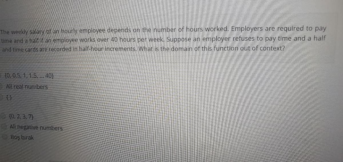 The weekly salary of an hourly employee depends on the number of hours worked. Employers are required to pay
time and a half if an employee works over 40 hours per week. Suppose an employer refuses to pay time and a half
and time cards are recorded in hälf-hour increments, What is the domain of this function out of context?
(0, 0.5, 1, 1.5, .. 40}
E All real numbers
{0, 2, 3, 7}
All negative numbers
Boş bırak
