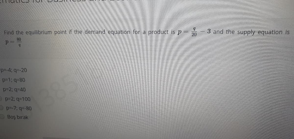 Find the equilibrium point if the demand equation for a product is p- 0-3 and the supply equation is
80
p =
p=-4; q=-20
p=1; q=80
p=2; q=40
385)
O p=2; q=100
p=-7; q=-80
Boş bırak
