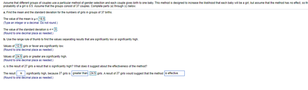 Assume that different groups of couples use a particular method of gender selection and each couple gives birth to one baby. This method is designed to increase the likelihood that each baby will be a girl, but assume that the method has no effect, so th
probability of a girl is 0.5. Assume that the groups consist of 37 couples. Complete parts (a) through (c) below.
a. Find the mean and the standard deviation for the numbers of girls in groups of 37 births.
The value of the mean is µ= 18.5.
(Type an integer or a decimal. Do not round.)
The value of the standard deviation is o= 3.
(Round to one decimal place as needed.)
b. Use the range rule of thumb to find the values separating results that are significantly low or significantly high.
Values of 12.5 girls or fewer are significantly low.
(Round to one decimal place as needed.)
Values of 24.5 girls
greater are significantly high.
(Round to one decimal place as needed.)
c. Is the result of 27 girls a result that is significantly high? What does it suggest about the effectiveness of the method?
The result is significantly high, because 27 girls is greater than 24.5 girls. A result of 27 girls would suggest that the method is effective.
(Round to one decimal place as needed.)
