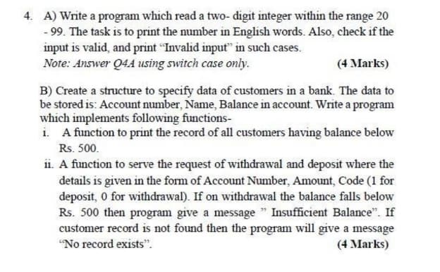 4. A) Write a program which read a two- digit integer within the range 20
- 99. The task is to print the number in English words. Also, check if the
input is valid, and print "Invalid input" in such cases.
Note: Answer Q4A using switch case only.
(4 Marks)
B) Create a structure to specify data of customers in a bank. The data to
be stored is: Account number, Name, Balance in account. Write a program
which implements following functions-
i. A function to print the record of all customers having balance below
Rs. 500.
i1. A function to serve the request of withdrawal and deposit where the
details is given in the form of Account Number, Amount, Code (1 for
deposit, 0 for withdrawal). If on withdrawal the balance falls below
Rs. 500 then program give a message " Insufficient Balance". If
customer record is not found then the program will give a message
"No record exists".
(4 Marks)
