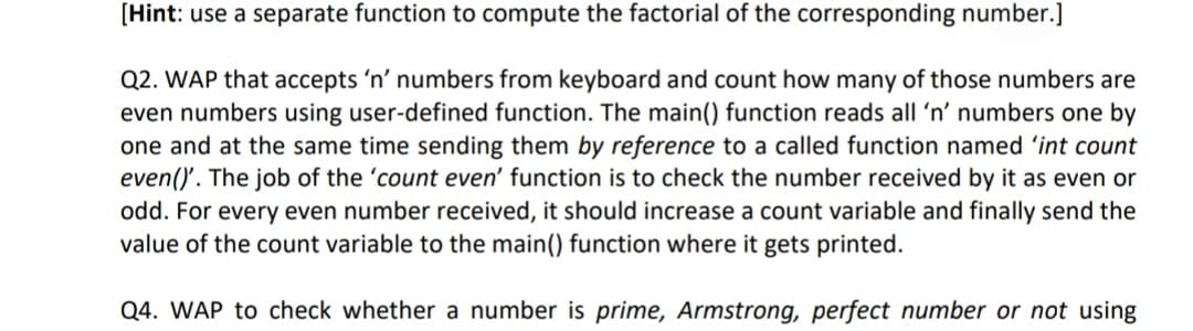 [Hint: use a separate function to compute the factorial of the corresponding number.]
Q2. WAP that accepts 'n' numbers from keyboard and count how many of those numbers are
even numbers using user-defined function. The main() function reads all 'n' numbers one by
one and at the same time sending them by reference to a called function named 'int count
even()'. The job of the 'count even' function is to check the number received by it as even or
odd. For every even number received, it should increase a count variable and finally send the
value of the count variable to the main() function where it gets printed.
Q4. WAP to check whether a number is prime, Armstrong, perfect number or not using
