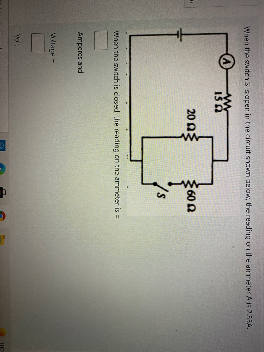 When the switch S is open in the circuit shown below, the reading on the ammeter A is 2.35A.
20 ΩΕ
2602
When the switch is closed, the reading on the ammeter is =
Amperes and
Voltage =
%3D
Volt
