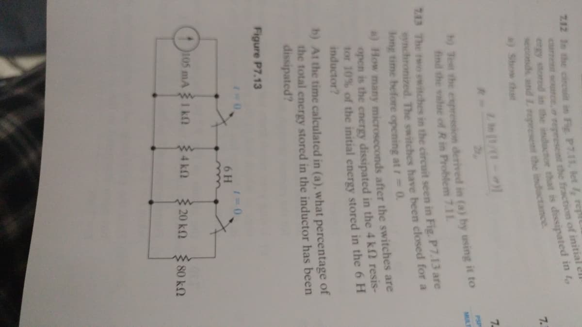 Z12 In the cincsin in Fie. P7.11, let rept
7.
) Show the
7.
2
PSP
h) Test the expression derived in (a) by using it to
find the value of R in Problem 7.11.
MULT
713 The two switches in the circuit seen in Fig. P7.13 are
synchronized. The switches have been closed for a
long time before opening at t 0.
4) How many microseconds after the switches are
open is the energy dissipated in the 4 k2 resis-
tor 10% of the initial energy stored in the 6 H
inductor?
b) At the time calculated in (a), what percentage of
the total energy stored in the inductor has been
dissipated?
Figure P7.13
6 H
105 mA 1 k
3 4 kf
3 20 kN
80 k2
ergy stored in the that is in t,
curret the of ell
seconds and L the inductance.
