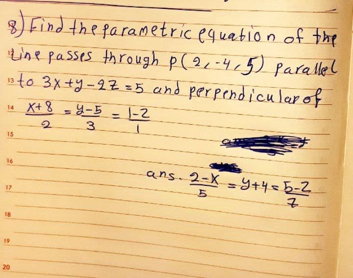 8) Find the parametric equation of the
Line passes through p (2-4,5) parallel
13to 3x+y-27 =5 and perpendicularof
14 X+ 8
1-2
3.
%3D
15
16
ans 2-X = Y+4=5-2
17
18
19
20
