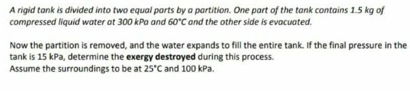 A rigid tank is divided into two equal parts by a partition. One part of the tank contains 1.5 kg of
compressed liquid water at 300 kPa and 60°C and the other side is evacuated.
Now the partition is removed, and the water expands to fill the entire tank. If the final pressure in the
tank is 15 kPa, determine the exergy destroyed during this process.
Assume the surroundings to be at 25°C and 100 kPa.
