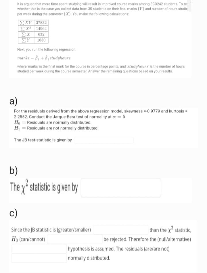 It is argued that more time spent studying will result in improved course marks among ECO242 students. To te:
whether this is the case you collect data from 30 students on their final marks (Y) and number of hours studie
per week during the semester (X). You make the following calculations:
ΙΣΧΥ 37832
ΣΧ14964
ΣΥ
ΣΥ 1650
632
Next, you run the following regression:
marks = 3₁ +3₂studyhours
where 'marks' is the final mark for the course in percentage points, and 'studyhours' is the number of hours
studied per week during the course semester. Answer the remaining questions based on your results.
a)
For the residuals derived from the above regression model, skewness =-0.9779 and kurtosis =
2.2552. Conduct the Jarque-Bera test of normality at a = 5.
Ho Residuals are normally distributed.
H₁
Residuals are not normally distributed.
The JB test-statistic is given by
=
=
b)
They statistic is given by
c)
Since the JB statistic is (greater/smaller)
Ho (can/cannot)
than the x² statistic,
be rejected. Therefore the (null/alternative)
hypothesis is assumed. The residuals (are/are not)
normally distributed.