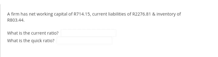 A firm has net working capital of R714.15, current liabilities of R2276.81 & inventory of
R803.44.
What is the current ratio?
What is the quick ratio?