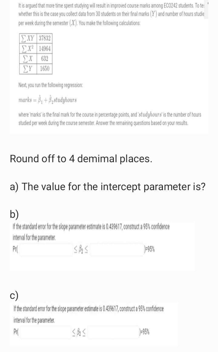 I
It is argued that more time spent studying will result in improved course marks among ECO242 students. To te
whether this is the case you collect data from 30 students on their final marks (Y) and number of hours studie
per week during the semester (X). You make the following calculations:
| ΣΧΥ | 37832
ΣΧ’ | 14964
632
ΣΥ
ΣΥ | 1650
Next, you run the following regression:
marks=₁+₂studyhours
where 'marks' is the final mark for the course in percentage points, and studyhours' is the number of hours
studied per week during the course semester. Answer the remaining questions based on your results.
Round off to 4 demimal places.
a) The value for the intercept parameter is?
b)
If the standard error for the slope parameter estimate is 0.439617, construct a 95% confidence
interval for the parameter.
Pr
SB₂ ≤
)=95%
c)
If the standard error for the slope parameter estimate is 0.439617, construct a 95% confidence
interval for the parameter.
Pr
<B₂ ≤
)=95%