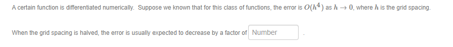 A certain function is differentiated numerically. Suppose we known that for this class of functions, the error is O(h²) as h → 0, where h is the grid spacing.
When the grid spacing is halved, the error is usually expected to decrease by a factor of Number
