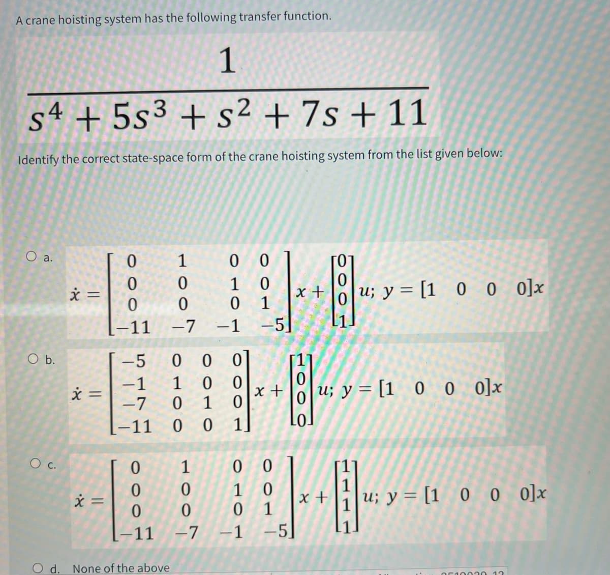 A crane hoisting system has the following transfer function.
1
s4 +5s3+s² + 7s+ 11
+s²+7s+
Identify the correct state-space form of the crane hoisting system from the list given below:
100T
O a.
0
0
x =
0
-11
O b.
x =
=
-5
1000
00
1
0
x +
01
1
5
1000
1
0700
0070
-1
-7
[−11
1
u; y = [1000]x
x + u; y = [1_0_0 0]x
1111
○ c.
0
1
0
0
0
0
1
0
x =
+
0
0
0 1
-11
-7
-1 -5]
O d.
None of the above
u; y = [1 0 0 0]x
2512220 12