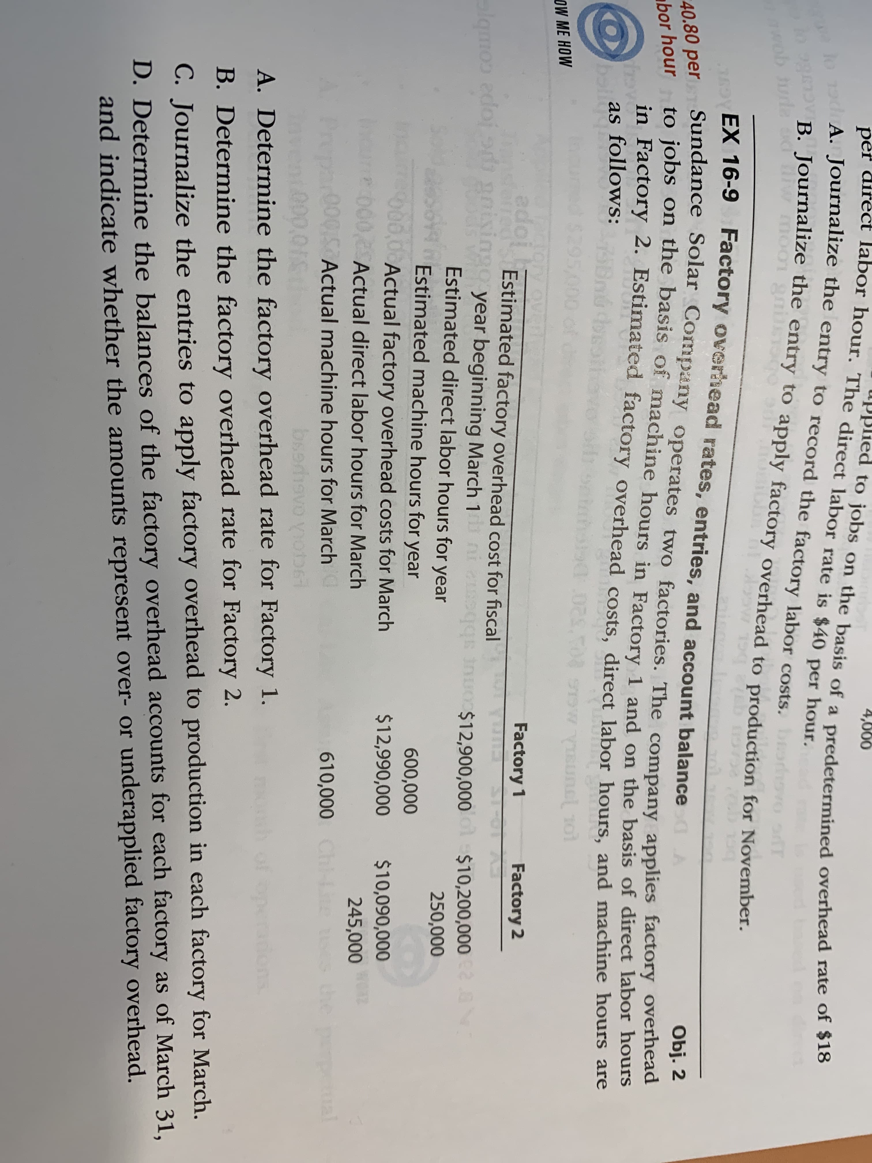 per direct labor hour. The direct labor rate is $40 per hour.
A. Journalize the entry to record the factory labor costs.
4,000
upplied to jobs on the basis of a predetermined overhead rate of 320
B. Journalize the entry to apply factory overhead to production for November.
wob turle
EX 16-9 Factory overhead rates, entries, and account balance
40.80 per Sundance Solar Company operates two factories. The company applies factory overhead
Obj. 2
to jobs on the basis of machine hours in Factory 1 and on the basis of direct labor hours
in Factory 2. Estimated factory overhead costs, direct labor hours, and machine hours are
bor hour
as follows:
ballgn
$29
1:10202 w VISUnel 10l
OW ME HOW
adope
oned
lamon edoj gnisingo year beginning March 1
Factory 1
Factory 2
Estimated factory overhead cost for fiscal
ni esqqs inuo$12,900,000 o
b b
$10,200,0002.8
Estimated direct labor hours for year
250,000
Estimated machine hours for year
600,000
000,0 Actual factory overhead costs for March
000,2 Actual direct labor hours for March
$12,990,000
$10,090,000
245,000
A Prepar00QI Actual machine hours for March
610,000 Ch-ite
the
peual
0,0111
bsedh
A. Determine the factory overhead rate for Factory 1.
B. Determine the factory overhead rate for Factory 2.
C. Journalize the entries to apply factory overhead to production in each factory for March.
D. Determine the balances of the factory overhead accounts for each factory as of March 31,
and indicate whether the amounts represent over- or underapplied factory overhead.
