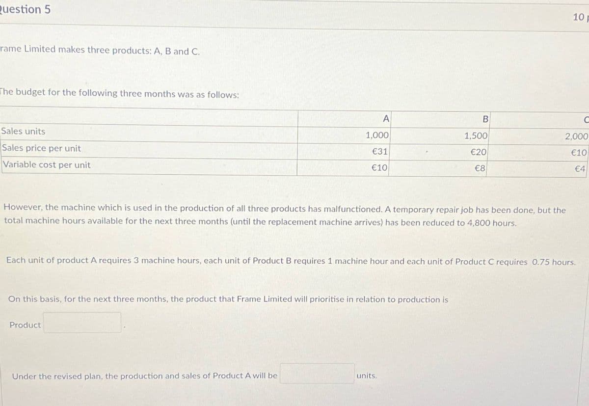 Question 5
rame Limited makes three products: A, B and C.
The budget for the following three months was as follows:
Sales units
Sales price per unit
Variable cost per unit
10 p
A
B
1,000
1,500
€31
€10
€20
2,000
€10
€8
€4
However, the machine which is used in the production of all three products has malfunctioned. A temporary repair job has been done, but the
total machine hours available for the next three months (until the replacement machine arrives) has been reduced to 4,800 hours.
Each unit of product A requires 3 machine hours, each unit of Product B requires 1 machine hour and each unit of Product C requires 0.75 hours.
On this basis, for the next three months, the product that Frame Limited will prioritise in relation to production is
Product
Under the revised plan, the production and sales of Product A will be
units.