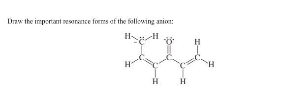 ## Resonance Structures of an Anion

**Prompt:**
Draw the important resonance forms of the following anion:

**Chemical Structure:**
The given anion has the following molecular structure:

- The anion features a four-carbon chain.
- The first carbon (leftmost) has three hydrogen atoms attached and is single-bonded to the second carbon.
- The second carbon is single-bonded to the first carbon and double-bonded to an oxygen atom. The oxygen has a negative charge represented by three lone pairs.
- The second carbon is also single-bonded to the third carbon, which is single-bonded to two hydrogen atoms.
- The third carbon is single-bonded to the fourth carbon and double-bonded to another carbon (part of a carbon-carbon double bond).
- The fourth carbon is double-bonded to the third carbon and single-bonded to two hydrogen atoms.

This structure represents a typical organic molecule with various potential resonance forms that need to be drawn to depict the true electron delocalization within the molecule. 

**Explanation of Resonance Forms:**

In resonance structures, electrons from π bonds and lone pairs are delocalized to give a better representation of the molecule's actual electron distribution.

For this molecule, the resonance structures would involve shifting of electrons such that the negative charge on the oxygen atom and the double bonds shift along the carbon chain. The specifics of moving electrons would lead to different valid resonance forms that distribute the negative charge and double bonds in various positions along the anion.

This exercise is crucial for understanding the concept of resonance in organic chemistry, demonstrating how electron density can be shared across different parts of a molecule to add stability.