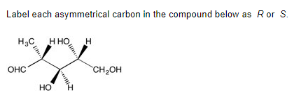 ### Stereochemistry of Asymmetric Carbons in Organic Compounds

**Objective:**
To label each asymmetrical (chiral) carbon in the provided chemical compound as either R (rectus, or right) or S (sinister, or left) configuration.

**Compound Analysis:**

The given compound features several chiral centers, which are carbons attached to four different substituents. These centers are typically represented in a Fischer projection to identify their configurations easily.

**Structure and Explanation:**
- The compound diagram displays a carbon chain with various substituents attached at different positions. 
- The bonds are represented as solid wedges (indicating bonds projecting out of the plane towards the viewer) and dashed wedges (indicating bonds projecting behind the plane away from the viewer).

**Procedure for Determining R/S Configuration:**
1. **Assign Priorities:** Based on the Cahn-Ingold-Prelog priority rules, assign a priority to each of the four substituents attached to the chiral carbon, with the highest atomic number receiving the highest priority (1) and the lowest atomic number receiving the lowest priority (4).
2. **Orient the Molecule:** Position the molecule such that the group with the lowest priority (4) is directed away from you (typically represented by a dashed wedge).
3. **Determine the Sequence:** Look at the sequence of the remaining three groups (1, 2, and 3).
   - If the sequence 1 → 2 → 3 is clockwise, the chiral center is assigned the R configuration.
   - If the sequence 1 → 2 → 3 is counterclockwise, the chiral center is assigned the S configuration.

**Graphical Detail:**
- The compound features multiple carbon atoms, with each chiral center requiring the aforementioned procedure to determine its R or S configuration. 

**Example Assignment:**
- For illustrating purposes within the educational content:
  - Identify the four substituents around the first asymmetrical (chiral) carbon from the left.
  - Assign priorities following the Cahn-Ingold-Prelog rules.
  - Orient the molecule and determine the sequence to identify it as R or S configuration.

Once the above steps are meticulously followed for each chiral center, the respective R or S configuration for each can be disclosed accordingly.

**Illustrative Diagram:**
- Ensure the compound diagram is presented clearly, with chiral centers marked if necessary, indicating their respective R/S configuration