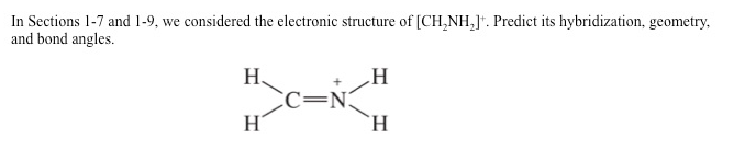 In Sections 1-7 and 1-9, we considered the electronic structure of [CH₂NH₂]. Predict its hybridization, geometry,
and bond angles.
Η
H>C=N="
H
Ἡ