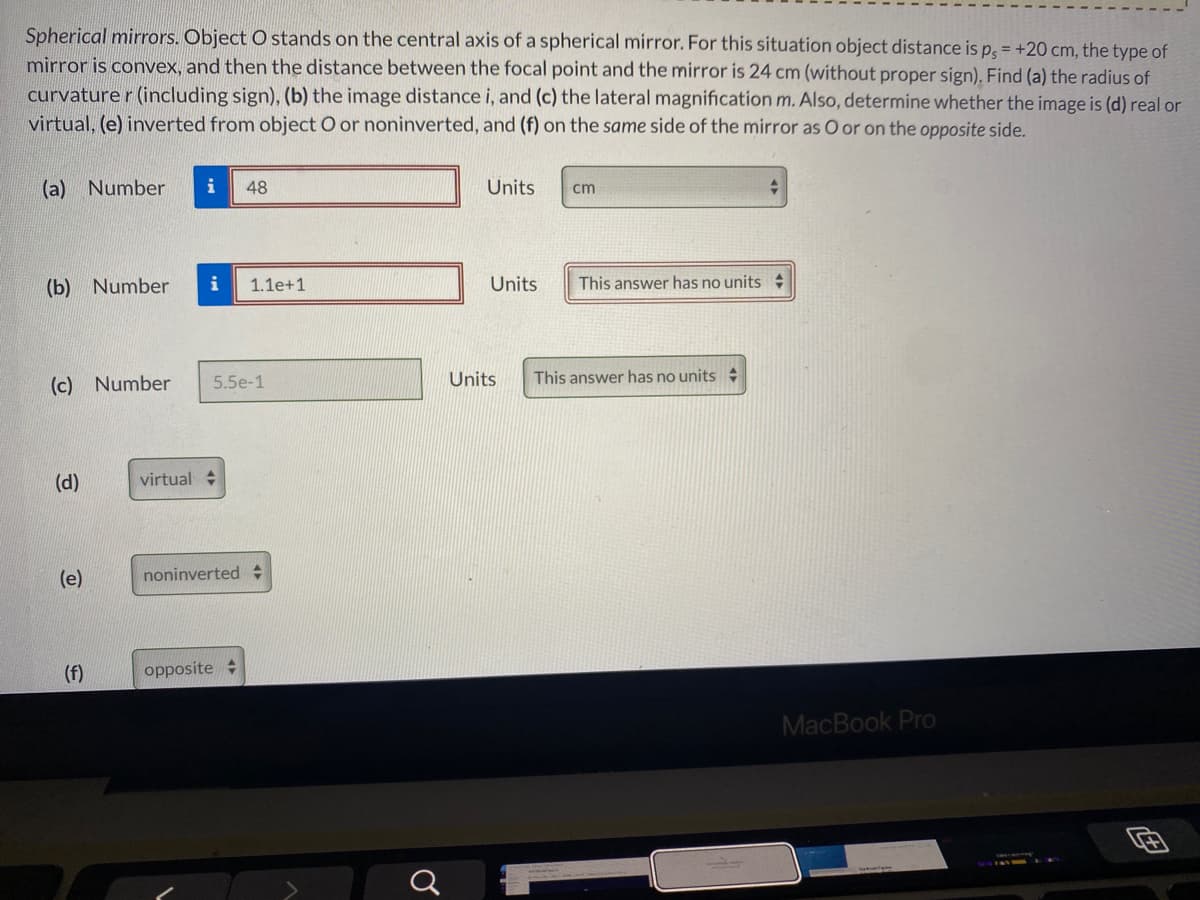 Spherical mirrors. Object O stands on the central axis of a spherical mirror. For this situation object distance is p, = +20 cm, the type of
mirror is convex, and then the distance between the focal point and the mirror is 24 cm (without proper sign). Find (a) the radius of
curvature r (including sign), (b) the image distance i, and (c) the lateral magnification m. Also, determine whether the image is (d) real or
virtual, (e) inverted from object O or noninverted, and (f) on the same side of the mirror as O or on the opposite side.
(a) Number
i
48
Units
cm
(b) Number
i
1.1e+1
Units
This answer has no units
(c) Number
5.5e-1
Units
This answer has no units
(d)
virtual +
(e)
noninverted
(f)
opposite +
MacBook Pro

