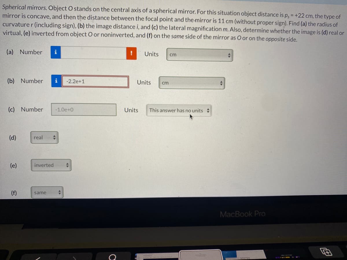 Spherical mirrors. Object O stands on the central axis of a spherical mirror. For this situation object distance is p, = +22 cm, the type of
mirror is concave, and then the distance between the focal point and the mirror is 11 cm (without proper sign). Find (a) the radius of
curvature r (including sign), (b) the image distance i, and (c) the lateral magnification m. Also, determine whether the image is (d) real or
virtual, (e) inverted from object O or noninverted, and (f) on the same side of the mirror as O or on the opposite side.
(a) Number
i
Units
cm
(b) Number
i
-2.2e+1
Units
cm
(c) Number
-1.0e+0
Units
This answer has no units
(d)
real
(e)
inverted
(f)
same
MacBook Pro
