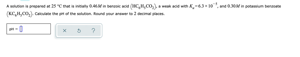 - 5
A solution is prepared at 25 °C that is initially 0.46M in benzoic acid (HC,H,CO,), a weak acid with K,=6.3 × 10 °, and 0.30M in potassium benzoate
(KC,H,CO,). Calculate the pH of the solution. Round your answer to 2 decimal places.
pH
?
