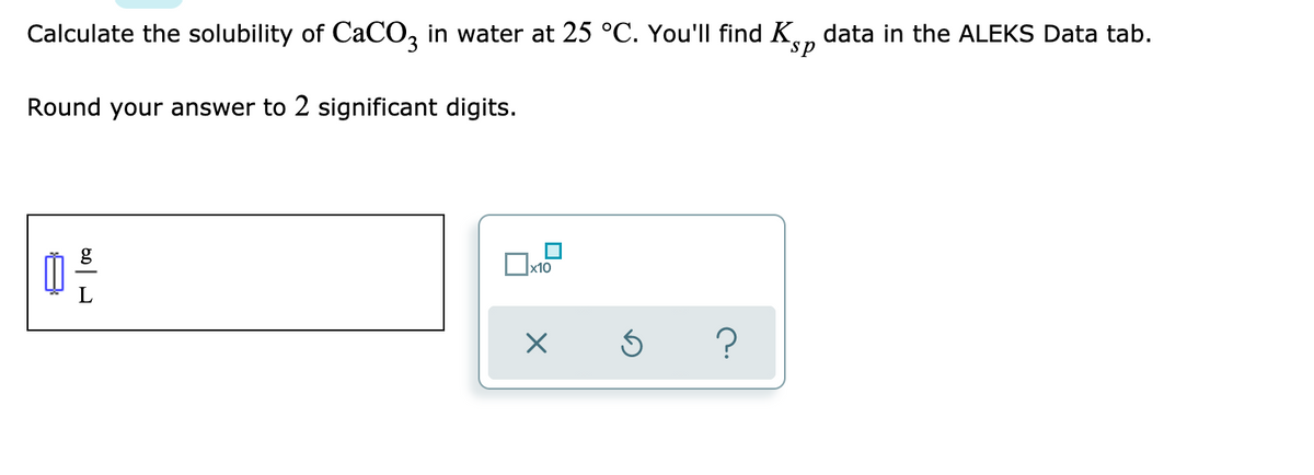 Calculate the solubility of CaCO, in water at 25 °C. You'll find K, data in the ALEKS Data tab.
sp
Round your answer to 2 significant digits.
Ox10
