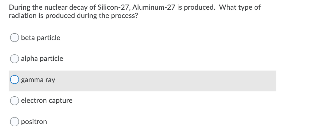 During the nuclear decay of Silicon-27, Aluminum-27 is produced. What type of
radiation is produced during the process?
O beta particle
alpha particle
gamma ray
O electron capture
O positron
