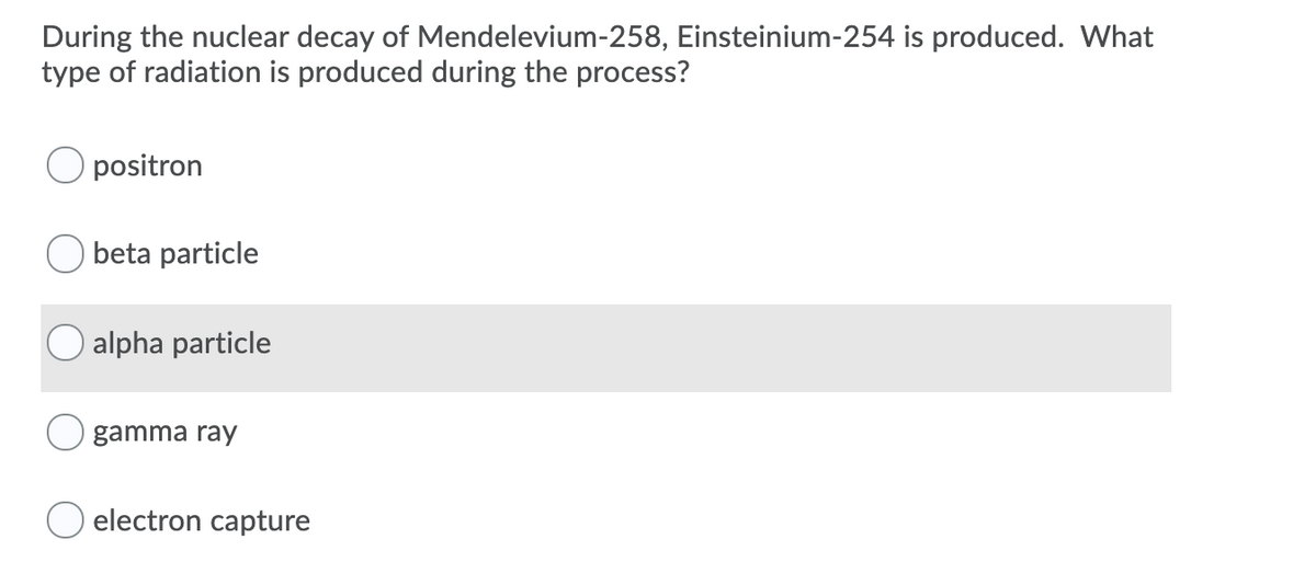 During the nuclear decay of Mendelevium-258, Einsteinium-254 is produced. What
type of radiation is produced during the process?
positron
beta particle
alpha particle
gamma ray
electron capture
