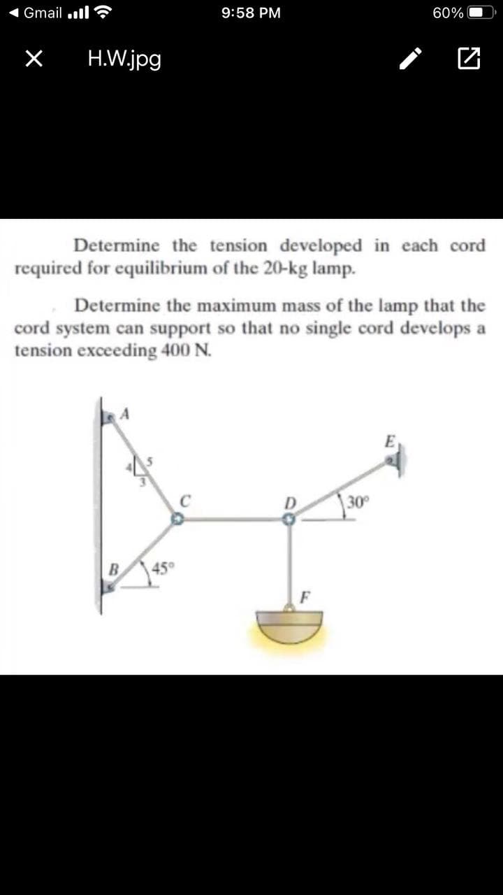 Gmail .l ?
9:58 PM
60%
X
H.W.jpg
Determine the tension developed in each cord
required for equilibrium of the 20-kg lamp.
Determine the maximum mass of the lamp that the
cord system can support so that no single cord develops a
tension exceeding 400 N.
|30°
45°
F
