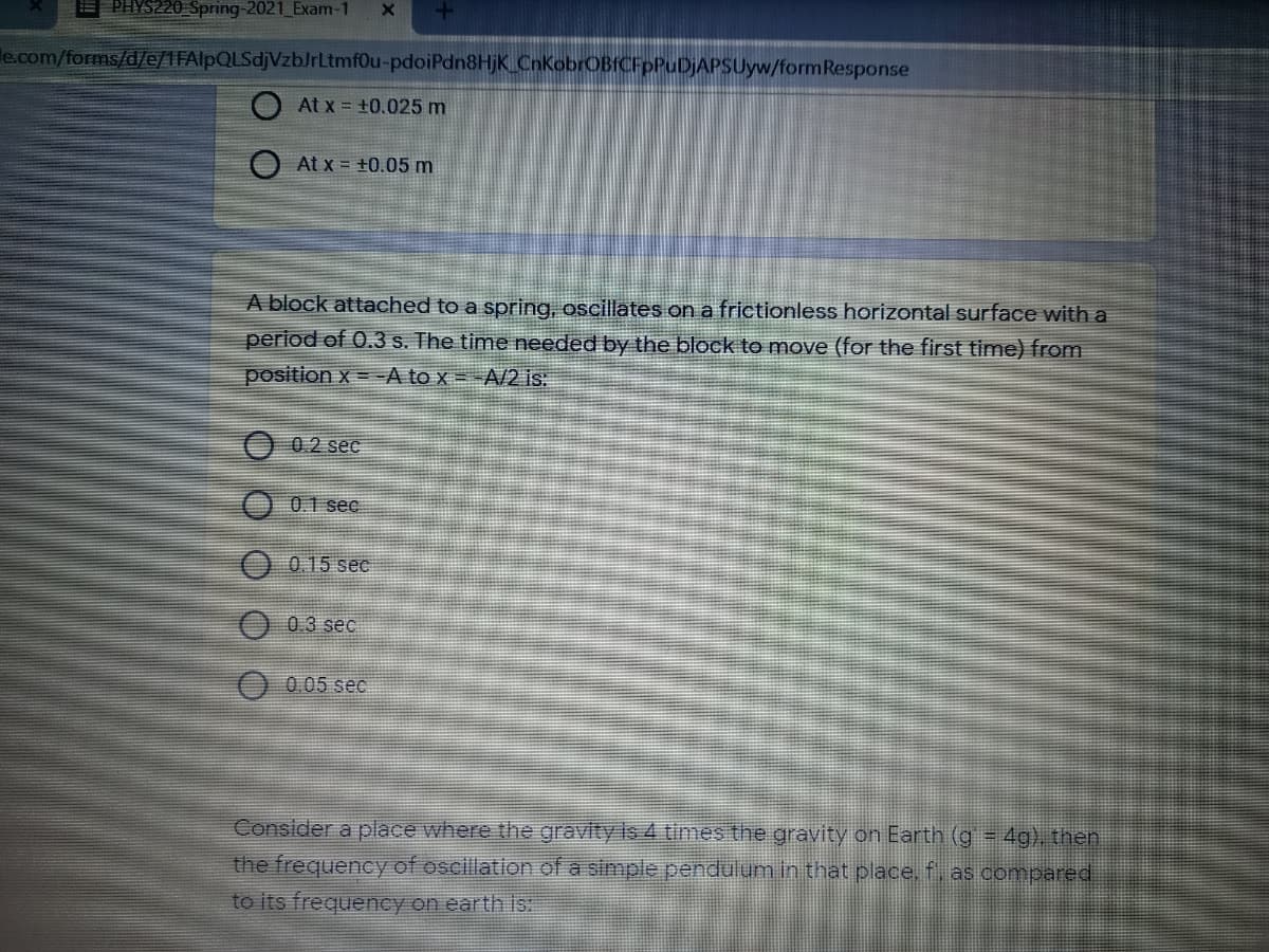 PHYS220 Spring-2021_Exam-1
le.com/forms/d/e/1FAlpQLSdjVzbJrLtmf0u-pdoiPdn8HjK_CnKobrOBICFpPuDjAPSUyw/formResponse
O At x = +0.025 m
O At x = +0.05 m
A block attached to a spring, oscillates on a frictionless horizontal surface with a
period of 0.3 s. The time needed by the block to move (for the first time) from
position x = A to x = -A/2 is:
O 0.2 sec
O 01 sec
0.15 sec
0.3 sec
O 0.05 sec
Consider a place where the gravity is 4 times the gravity on Earth (g = 4g), then
the frequency of oscillation of a simple pendulum in that place, f, as compared.
to its frequency on earth is:
