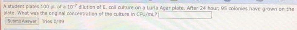 A student plates 100 μL of a 107 dilution of E. coll culture on a Lurla Agar plate. After 24 hour, 95 colonies have grown on the
plate. What was the original concentration of the culture in CFU/mL?
Submit Answer Tries 0/99