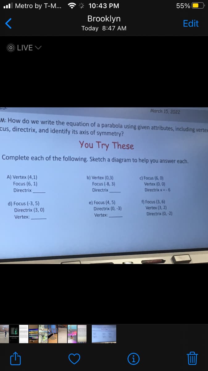 ull Metro by T-M...
* 10:43 PM
55%
Brooklyn
Edit
Today 8:47 AM
O LIVE
March 15, 2022
M: How do we write the equation of a parabola using given attributes, including vertex
cus, directrix, and identify its axis of symmetry?
You Try These
Complete each of the following. Sketch a diagram to help you answer each.
A) Vertex (4,1)
Focus (6, 1)
b) Vertex (0,3)
Focus (-8, 3)
c) Focus (6, 0)
Vertex (0, 0)
Directrix
Directrix
Directrix x= -6
d) Focus (-3, 5)
Directrix (3, 0)
e) Focus (4, 5)
Directrix (0, -3)
f) Focus (3, 6)
Vertex (3, 2)
Directrix (0, -2)
Vertex:
Vertex:
