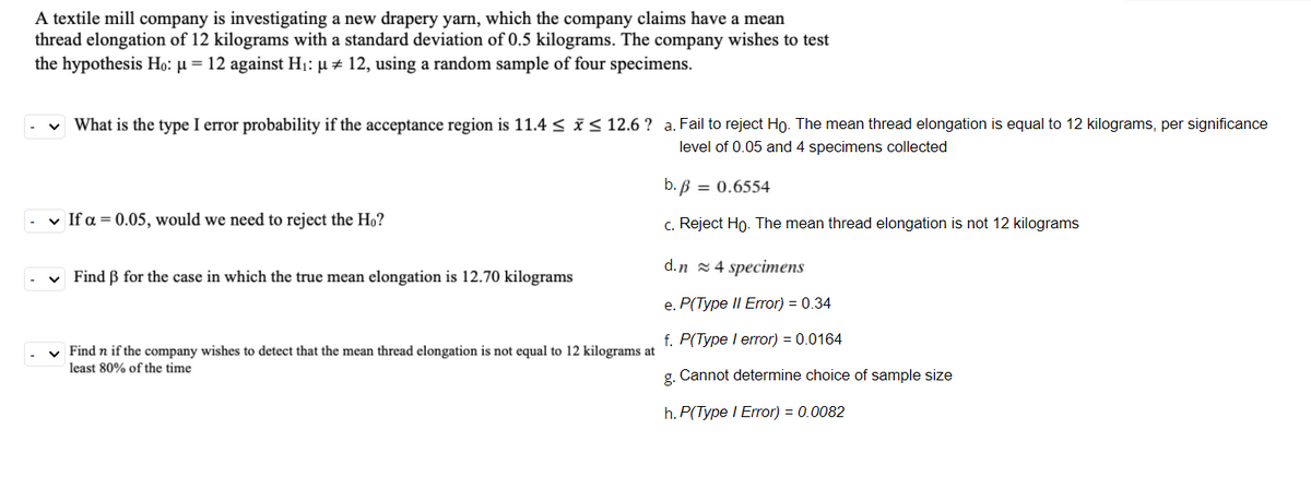 A textile mill company is investigating a new drapery yarn, which the company claims have a mean
thread elongation of 12 kilograms with a standard deviation of 0.5 kilograms. The company wishes to test
the hypothesis Ho: µ = 12 against H1: µ # 12, using a random sample of four specimens.
v What is the type I error probability if the acceptance region is 11.4 < i< 12.6 ? a. Fail to reject Ho. The mean thread elongation is equal to 12 kilograms, per significance
level of 0.05 and 4 specimens collected
b. B = 0.6554
v If a = 0.05, would we need to reject the Ho?
c. Reject Ho. The mean thread elongation is not 12 kilograms
d.n 2 4 specimens
v Find B for the case in which the true mean elongation is 12.70 kilograms
e. P(Type II Error) = 0.34
f. P(Type I error) = 0.0164
v Find n if the company wishes to detect that the mean thread elongation is not equal to 12 kilograms at
least 80% of the time
g. Cannot determine choice of sample size
h. P(Type I Error) = 0.0082
