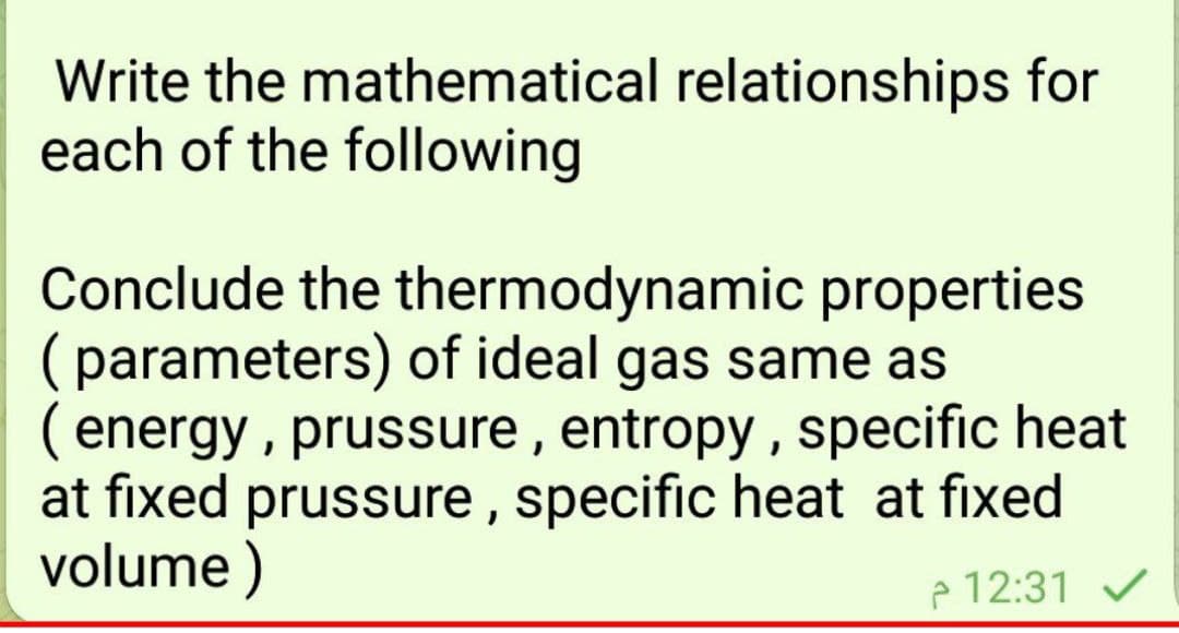 Write the mathematical relationships for
each of the following
Conclude the thermodynamic properties
(parameters) of ideal gas same as
( energy , prussure, entropy , specific heat
at fixed prussure , specific heat at fixed
volume )
e 12:31 V
