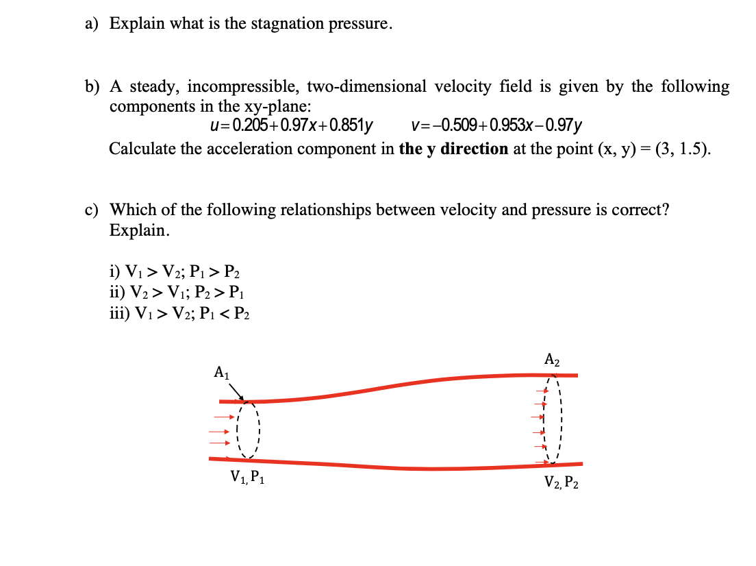 a) Explain what is the stagnation pressure.
b) A steady, incompressible, two-dimensional velocity field is given by the following
components in the xy-plane:
u= 0.205+0.97x+0.851y
V=-0.509+0.953x-0.97y
Calculate the acceleration component in the y direction at the point (x, y) = (3, 1.5).
c) Which of the following relationships between velocity and pressure is correct?
Explain.
i) Vi > V2; P1 > P2
ii) V2 > Vı; P2> P1
iii) V1 > V2; P1 < P2
A2
A1
V1, P1
V2, P2
