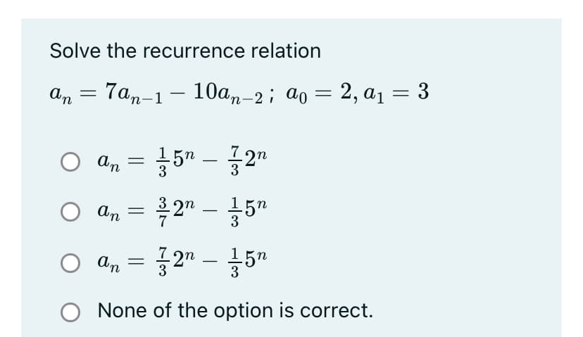 Solve the recurrence relation
an = 7an-1 – 10am-2; ao = 2, a1 = 3
%3D
O 4, = }5" – 72"
An = 2" – 5"
-
O a, = 2" – 5"
Up O
O None of the option is correct.
-
