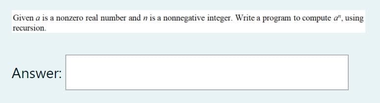 Given a is a nonzero real number and n is a nonnegative integer. Write a program to compute a", using
recursion.
Answer:
