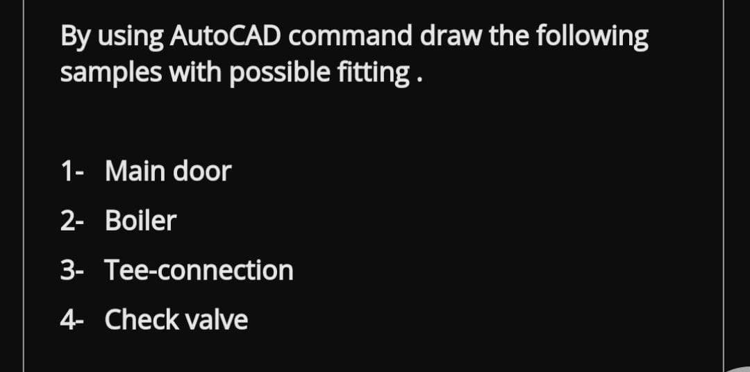 By using AutoCAD command draw the following
samples with possible fitting.
1- Main door
2- Boiler
3- Tee-connection
4- Check valve
